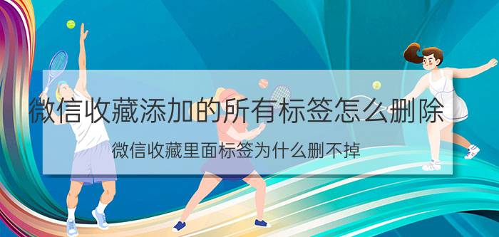 微信收藏添加的所有标签怎么删除 微信收藏里面标签为什么删不掉？